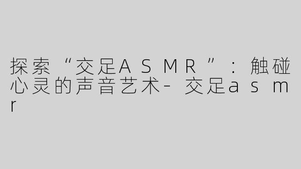 探索“交足ASMR”：触碰心灵的声音艺术-交足asmr