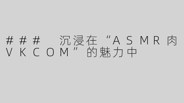 ### 沉浸在“ASMR肉VKCOM”的魅力中