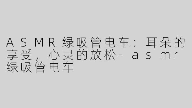 ASMR绿吸管电车：耳朵的享受，心灵的放松-asmr绿吸管电车