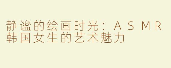 静谧的绘画时光：ASMR韩国女生的艺术魅力