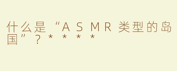 什么是“ASMR类型的岛国”？****