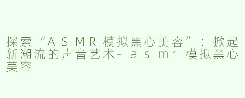 探索“ASMR模拟黑心美容”：掀起新潮流的声音艺术-asmr模拟黑心美容