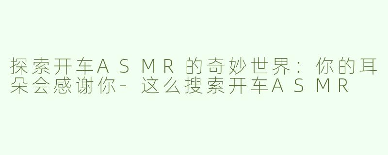 探索开车ASMR的奇妙世界：你的耳朵会感谢你-这么搜索开车ASMR