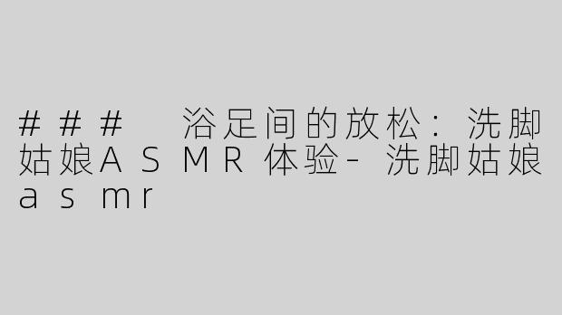 ### 浴足间的放松：洗脚姑娘ASMR体验-洗脚姑娘asmr