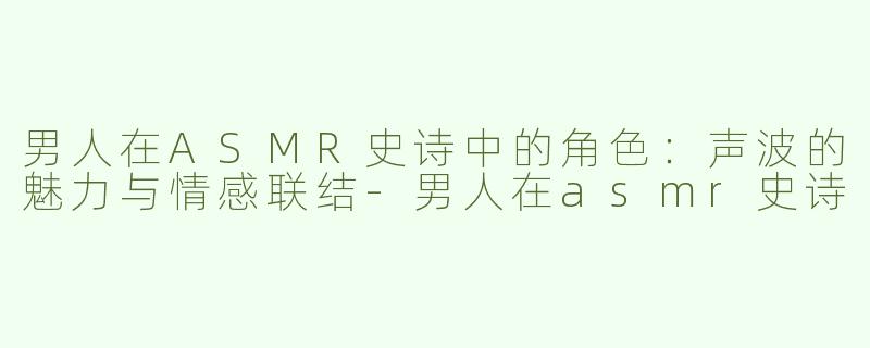 男人在ASMR史诗中的角色：声波的魅力与情感联结-男人在asmr史诗
