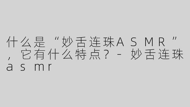什么是“妙舌连珠ASMR”，它有什么特点？-妙舌连珠asmr