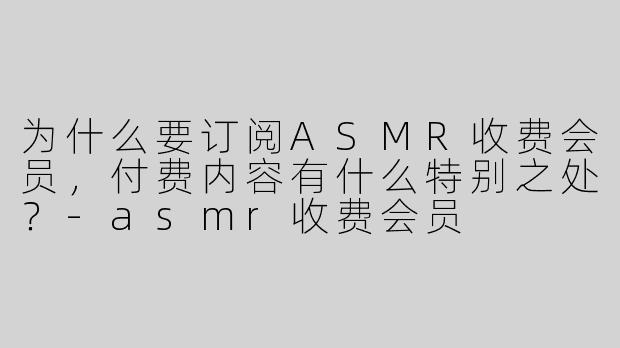 为什么要订阅ASMR收费会员，付费内容有什么特别之处？