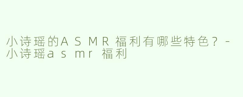 小诗瑶的ASMR福利有哪些特色？