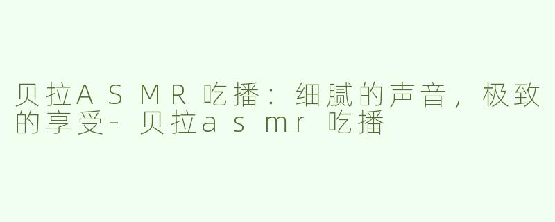 贝拉ASMR吃播：细腻的声音，极致的享受-贝拉asmr吃播