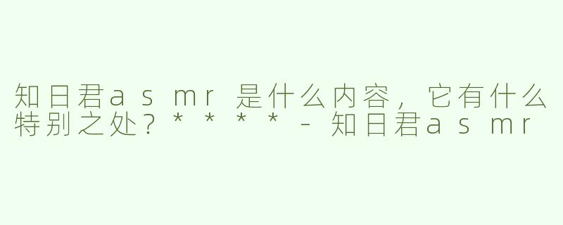 知日君asmr是什么内容，它有什么特别之处？****