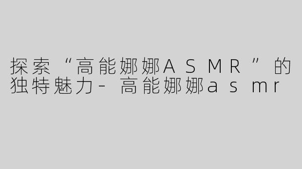 探索“高能娜娜ASMR”的独特魅力-高能娜娜asmr
