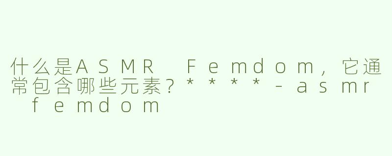 什么是ASMR Femdom，它通常包含哪些元素？****-asmr femdom