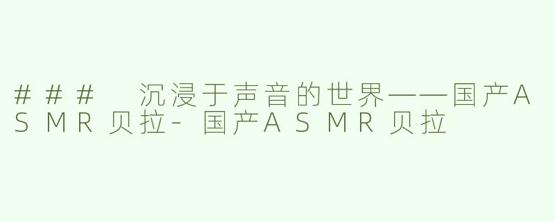 ### 沉浸于声音的世界——国产ASMR贝拉-国产ASMR贝拉
