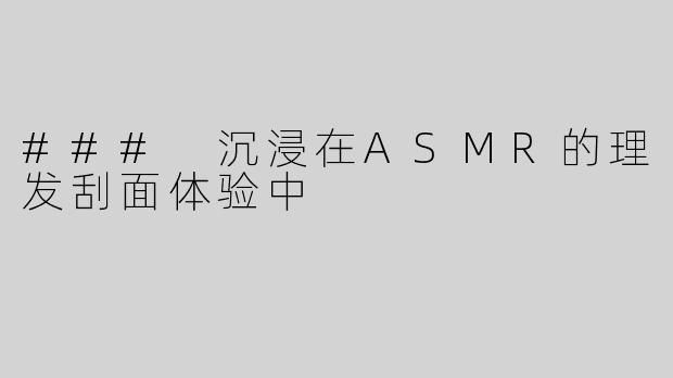 ### 沉浸在ASMR的理发刮面体验中