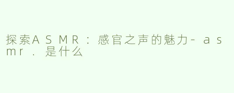 探索ASMR：感官之声的魅力-asmr.是什么