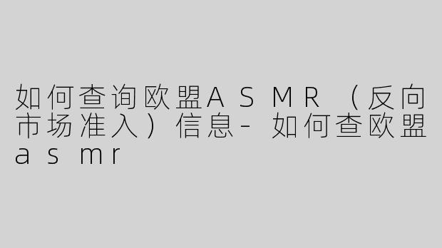 如何查询欧盟ASMR（反向市场准入）信息-如何查欧盟asmr