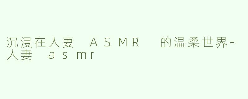 沉浸在人妻 ASMR 的温柔世界-人妻 asmr