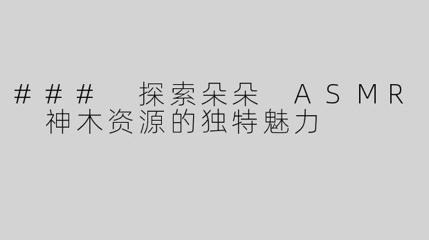 ### 探索朵朵 ASMR 神木资源的独特魅力