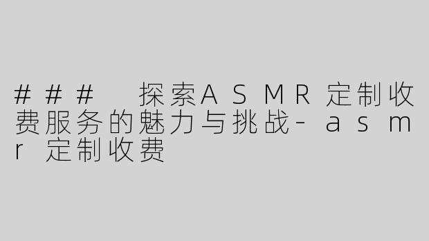 ### 探索ASMR定制收费服务的魅力与挑战-asmr定制收费