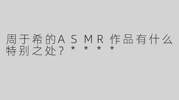 周于希的ASMR作品有什么特别之处？****