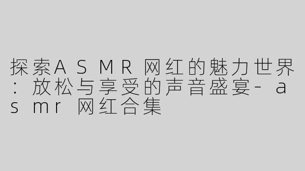 探索ASMR网红的魅力世界：放松与享受的声音盛宴-asmr网红合集