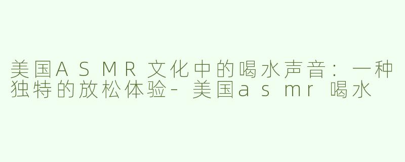 美国ASMR文化中的喝水声音：一种独特的放松体验-美国asmr喝水