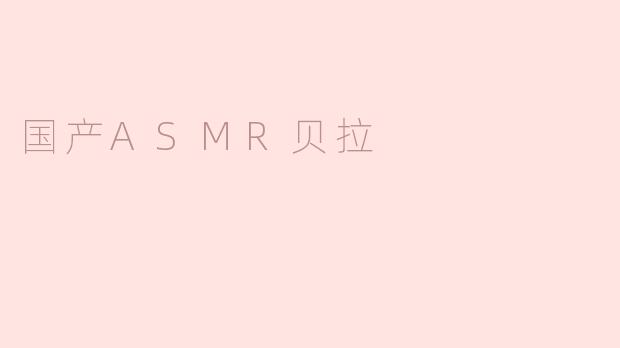 ### 沉浸于声音的世界——国产ASMR贝拉