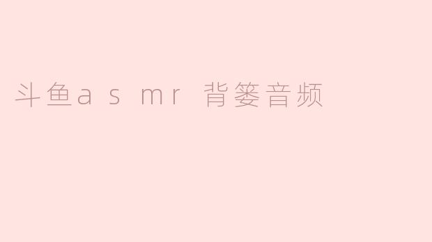 ### 斗鱼ASMR背篓音频：沉浸在静谧的声音世界中