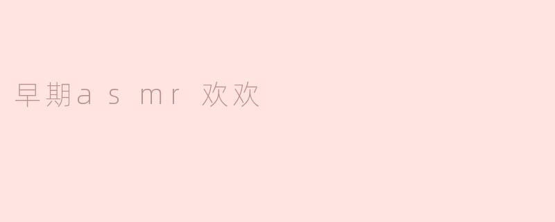 早期的ASMR欢欢有什么特别之处？**