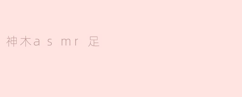 什么是神木asmr足，它有什么特别之处？****