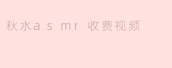 秋水的ASMR收费视频内容是什么样的？ 