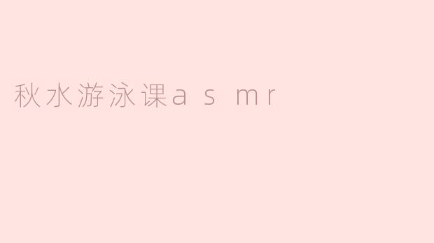 秋水游泳课的ASMR效果如何，能给人带来什么样的放松体验？****