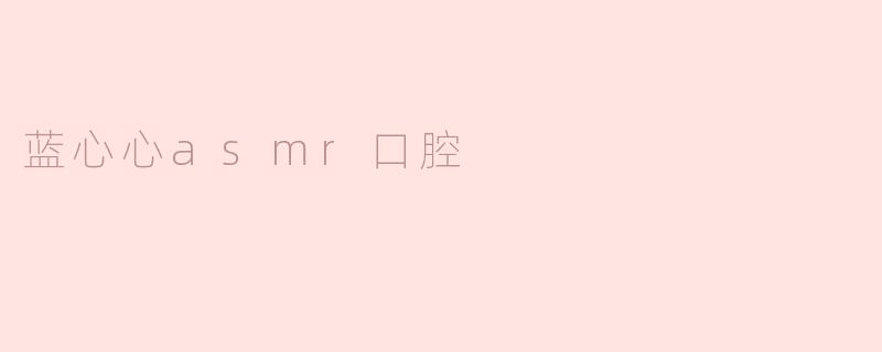 蓝心心的ASMR口腔视频有什么特别之处？****
