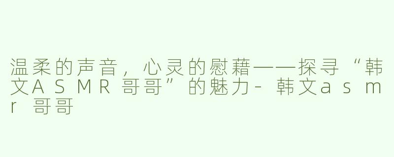 温柔的声音，心灵的慰藉——探寻“韩文ASMR哥哥”的魅力-韩文asmr哥哥