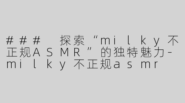 ### 探索“milky不正规ASMR”的独特魅力-milky不正规asmr