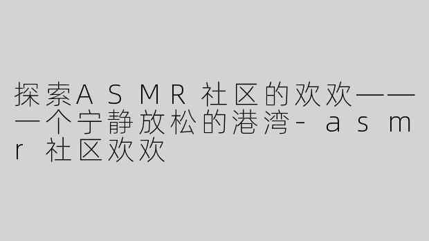 探索ASMR社区的欢欢——一个宁静放松的港湾-asmr社区欢欢