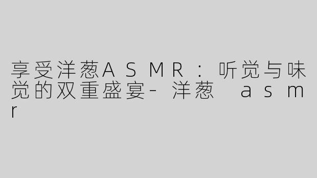享受洋葱ASMR：听觉与味觉的双重盛宴-洋葱 asmr