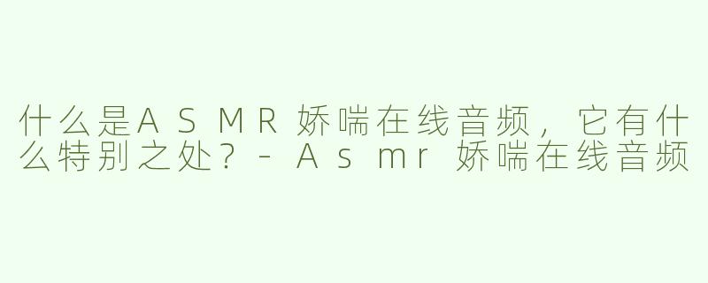 什么是ASMR娇喘在线音频，它有什么特别之处？
