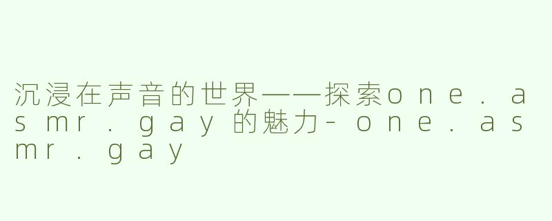 沉浸在声音的世界——探索one.asmr.gay的魅力-one.asmr.gay
