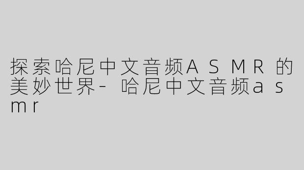 探索哈尼中文音频ASMR的美妙世界-哈尼中文音频asmr