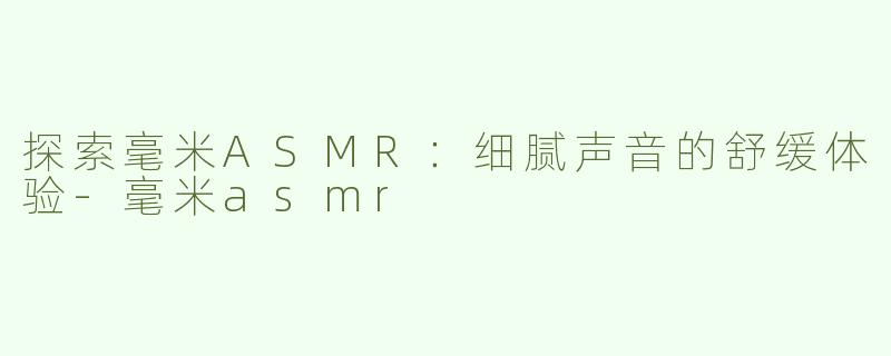探索毫米ASMR：细腻声音的舒缓体验-毫米asmr