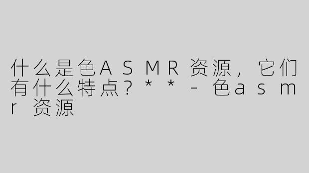什么是色ASMR资源，它们有什么特点？**
