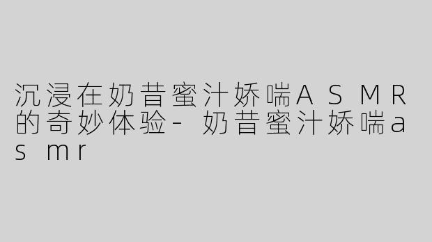 沉浸在奶昔蜜汁娇喘ASMR的奇妙体验