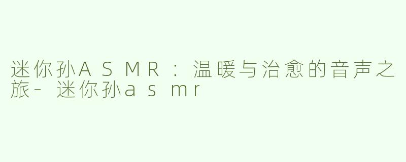 迷你孙ASMR：温暖与治愈的音声之旅-迷你孙asmr