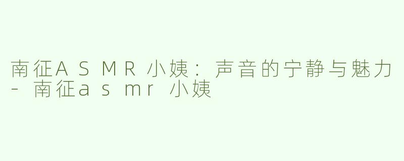 南征ASMR小姨：声音的宁静与魅力-南征asmr小姨