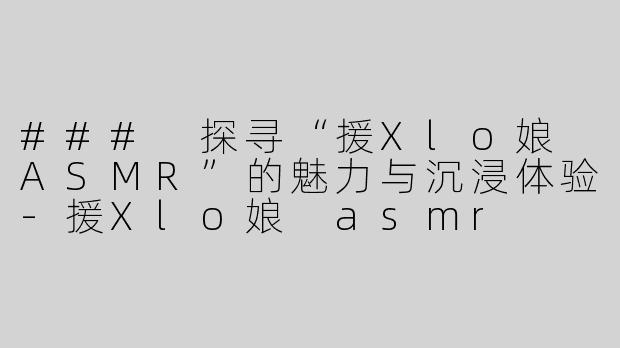 ### 探寻“援Xlo娘 ASMR”的魅力与沉浸体验-援Xlo娘 asmr