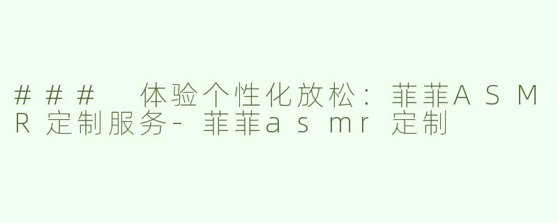 ### 体验个性化放松：菲菲ASMR定制服务-菲菲asmr定制
