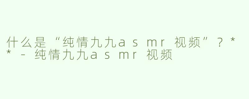 什么是“纯情九九asmr视频”？**