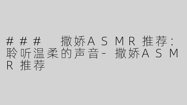 ### 撒娇ASMR推荐：聆听温柔的声音-撒娇ASMR推荐