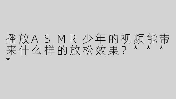 播放ASMR少年的视频能带来什么样的放松效果？****